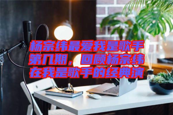 楊宗緯最愛我是歌手第幾期，回顧楊宗緯在我是歌手的經(jīng)典演