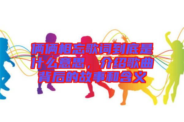 倆倆相忘歌詞到底是什么意思，介紹歌曲背后的故事和含義