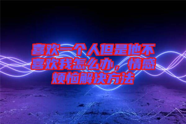 喜歡一個人但是他不喜歡我怎么辦，情感煩惱解決方法