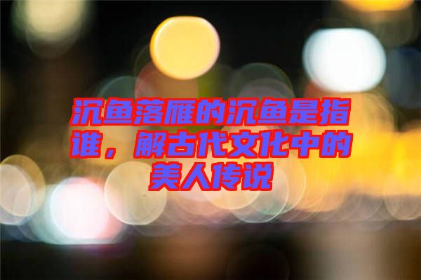 沉魚落雁的沉魚是指誰，解古代文化中的美人傳說