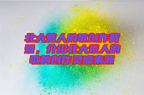 北大荒人的歌創(chuàng)作背景，介紹北大荒人的歌的創(chuàng)作靈感來(lái)源