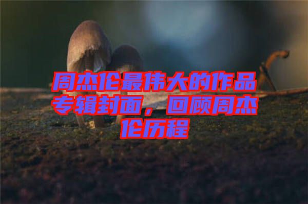 周杰倫最偉大的作品專(zhuān)輯封面，回顧周杰倫歷程
