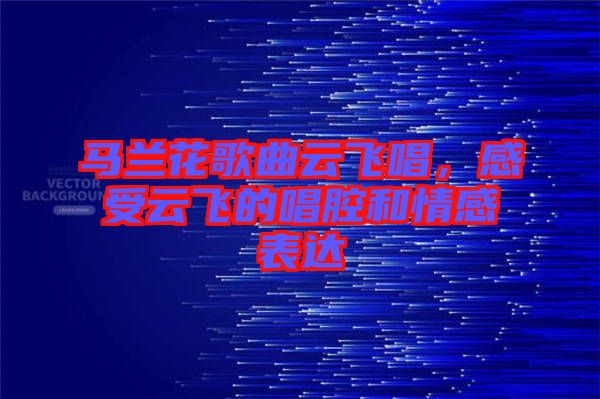 馬蘭花歌曲云飛唱，感受云飛的唱腔和情感表達
