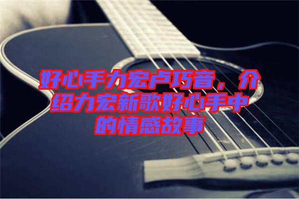 好心手力宏盧巧音，介紹力宏新歌好心手中的情感故事