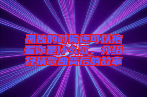 孤獨的時候還可以抱著你是什么歌，介紹抒情歌曲背后的故事