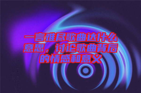 一言難盡歌曲達什么意思，討論歌曲背后的情感和意義