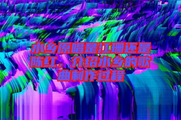 水鄉(xiāng)原唱是江珊還是陳紅，介紹水鄉(xiāng)的歌曲制作過(guò)程