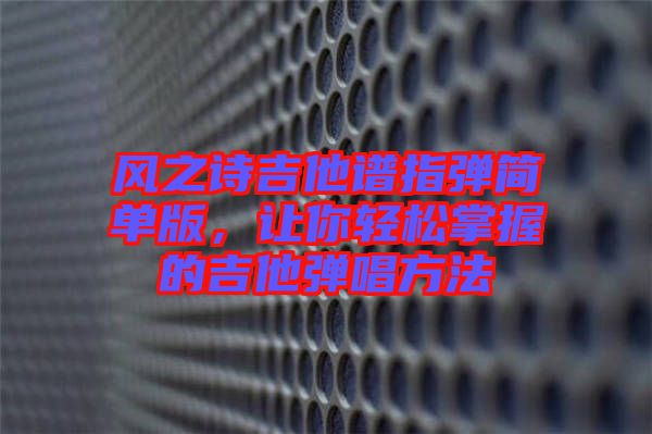 風(fēng)之詩(shī)吉他譜指彈簡(jiǎn)單版，讓你輕松掌握的吉他彈唱方法