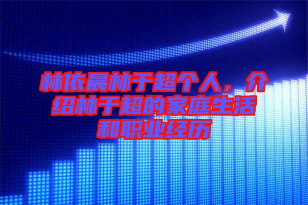林依晨林于超個人，介紹林于超的家庭生活和職業(yè)經(jīng)歷