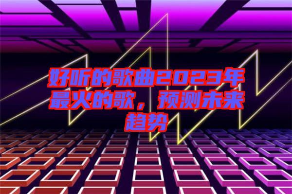 好聽(tīng)的歌曲2023年最火的歌，預(yù)測(cè)未來(lái)趨勢(shì)