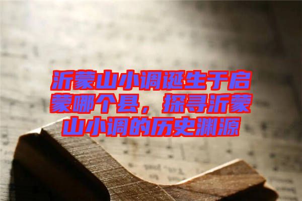 沂蒙山小調(diào)誕生于啟蒙哪個縣，探尋沂蒙山小調(diào)的歷史淵源