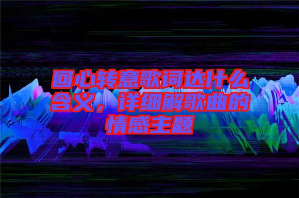 回心轉(zhuǎn)意歌詞達(dá)什么含義，詳細(xì)解歌曲的情感主題