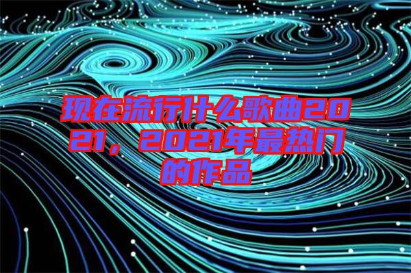 現(xiàn)在流行什么歌曲2021，2021年最熱門的作品