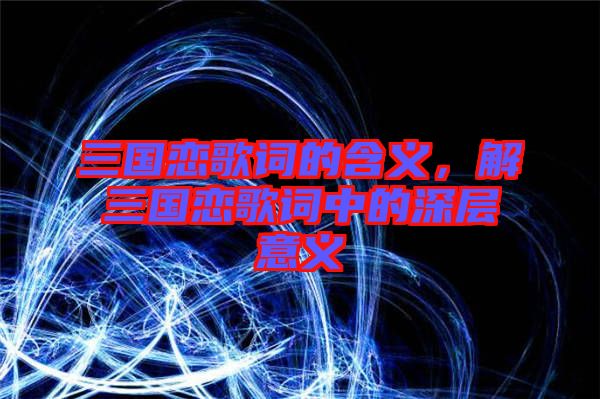 三國戀歌詞的含義，解三國戀歌詞中的深層意義