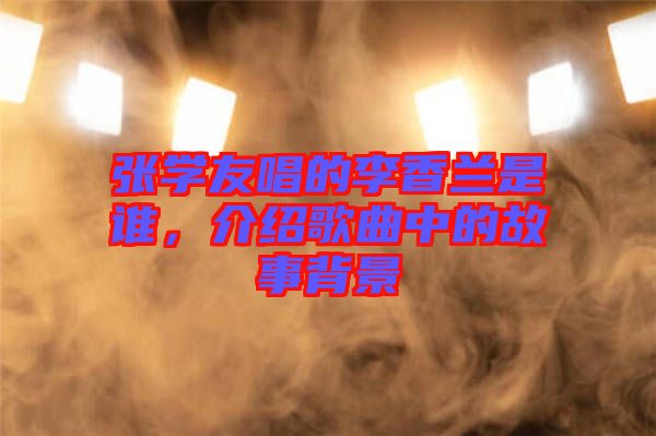 張學(xué)友唱的李香蘭是誰，介紹歌曲中的故事背景