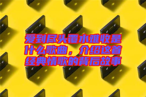 愛到盡頭覆水難收是什么歌曲，介紹這首經典情歌的背后故事