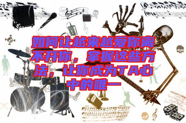 如何讓越來(lái)越愛(ài)你離不開(kāi)你，掌握這些方法，讓你成為TA心中的唯一