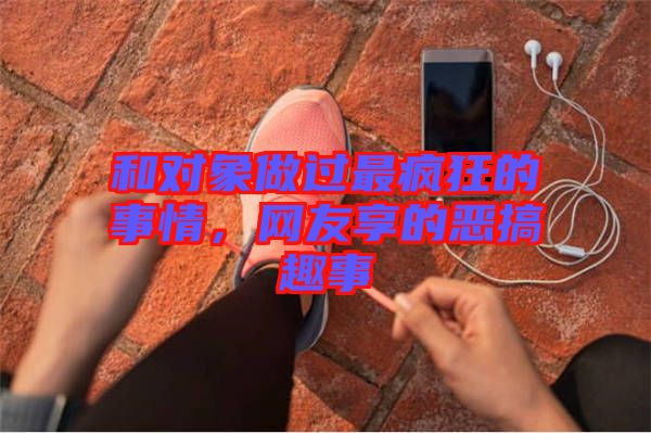 和對(duì)象做過(guò)最瘋狂的事情，網(wǎng)友享的惡搞趣事