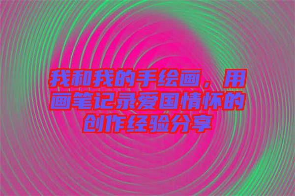 我和我的手繪畫，用畫筆記錄愛國情懷的創(chuàng)作經(jīng)驗分享