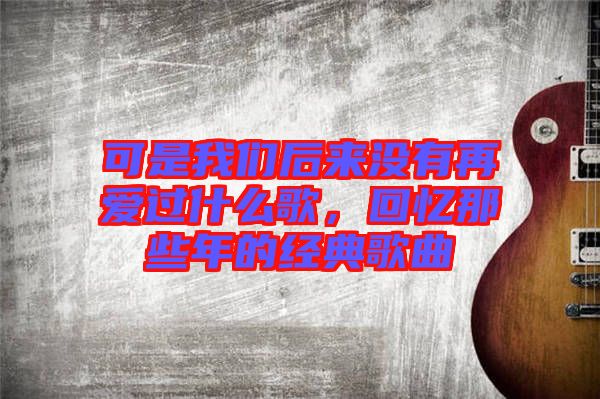 可是我們后來沒有再愛過什么歌，回憶那些年的經(jīng)典歌曲