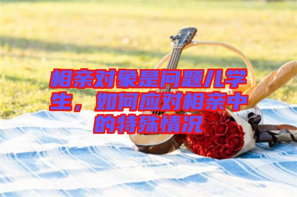 相親對(duì)象是問(wèn)題兒學(xué)生，如何應(yīng)對(duì)相親中的特殊情況
