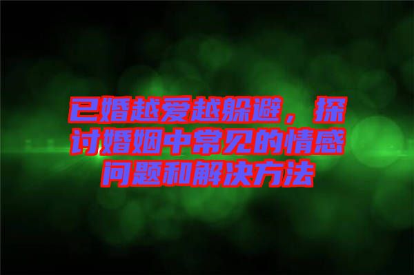 已婚越愛越躲避，探討婚姻中常見的情感問題和解決方法