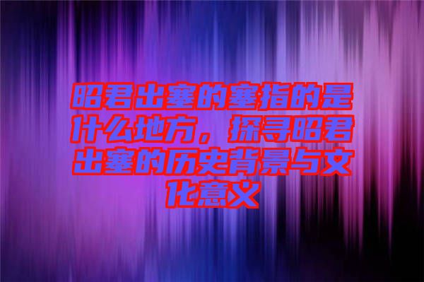 昭君出塞的塞指的是什么地方，探尋昭君出塞的歷史背景與文化意義