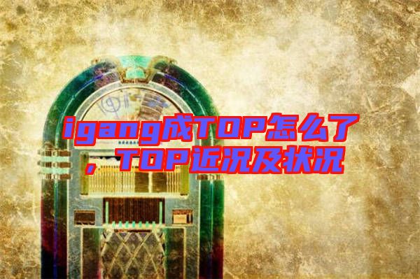 igang成TOP怎么了，TOP近況及狀況
