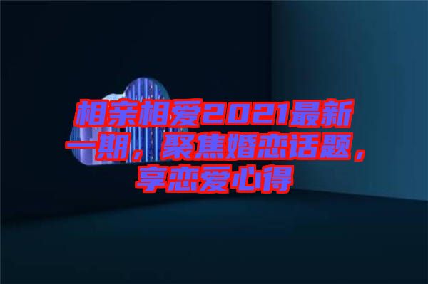 相親相愛2021最新一期，聚焦婚戀話題，享戀愛心得
