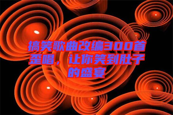 搞笑歌曲改編300首歪唱，讓你笑到肚子的盛宴
