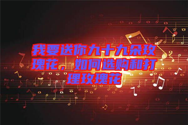 我要送你九十九朵玫瑰花，如何選購和打理玫瑰花