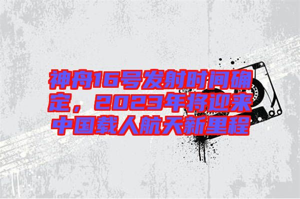 神舟16號(hào)發(fā)射時(shí)間確定，2023年將迎來(lái)中國(guó)載人航天新里程