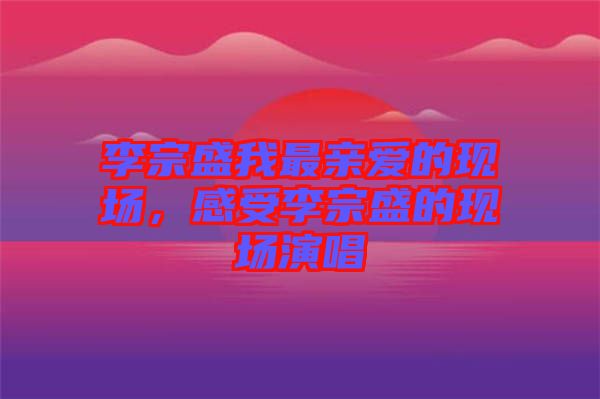 李宗盛我最親愛的現(xiàn)場(chǎng)，感受李宗盛的現(xiàn)場(chǎng)演唱