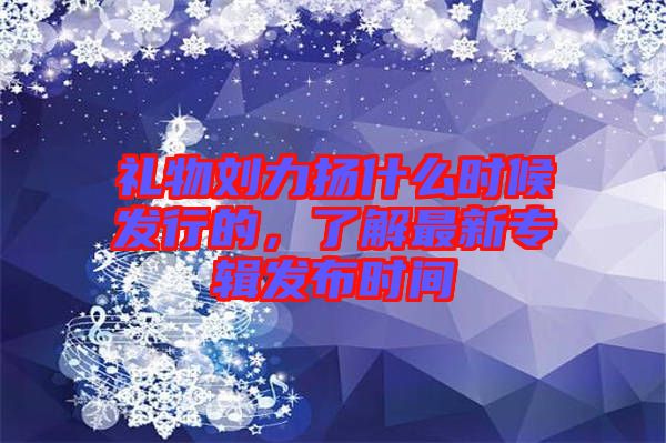 禮物劉力揚(yáng)什么時(shí)候發(fā)行的，了解最新專輯發(fā)布時(shí)間