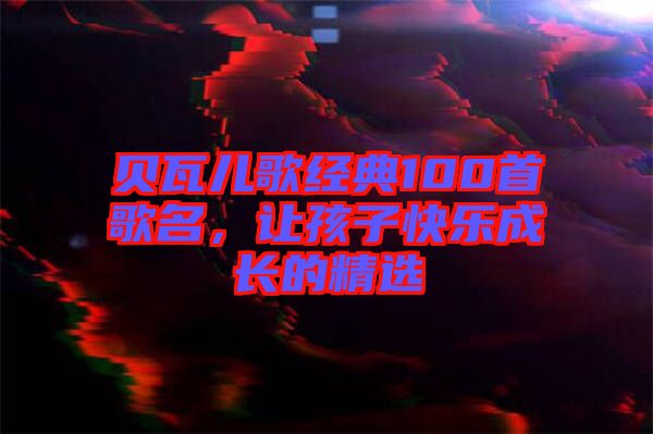 貝瓦兒歌經(jīng)典100首歌名，讓孩子快樂成長的精選