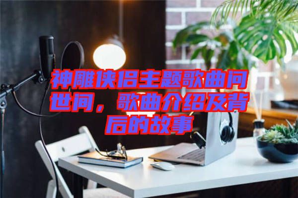 神雕俠侶主題歌曲問世間，歌曲介紹及背后的故事