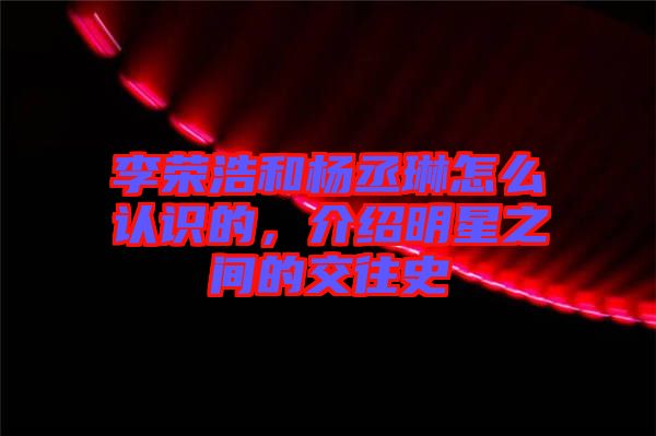 李榮浩和楊丞琳怎么認識的，介紹明星之間的交往史