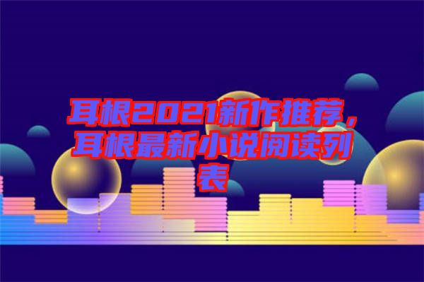 耳根2021新作推薦，耳根最新小說(shuō)閱讀列表