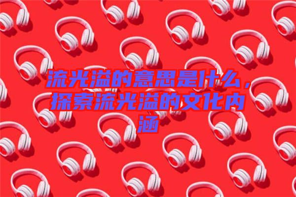 流光溢的意思是什么，探索流光溢的文化內(nèi)涵