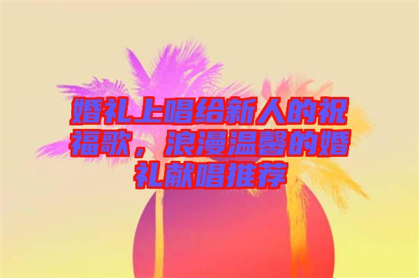 婚禮上唱給新人的祝福歌，浪漫溫馨的婚禮獻唱推薦