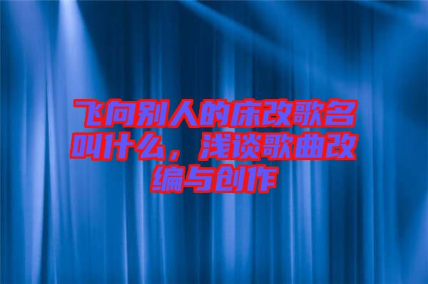 飛向別人的床改歌名叫什么，淺談歌曲改編與創(chuàng)作