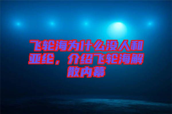 飛輪海為什么沒人和亞綸，介紹飛輪海解散內(nèi)幕