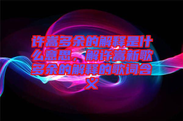 許嵩多余的解釋是什么意思，解許嵩新歌多余的解釋的歌詞含義