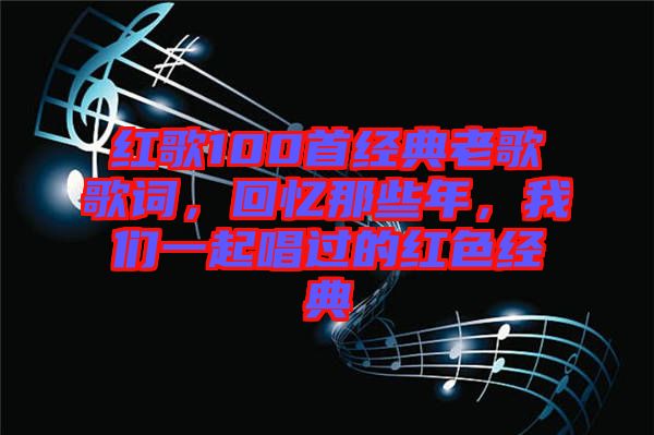 紅歌100首經(jīng)典老歌歌詞，回憶那些年，我們一起唱過的紅色經(jīng)典