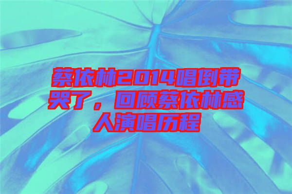 蔡依林2014唱倒帶哭了，回顧蔡依林感人演唱歷程
