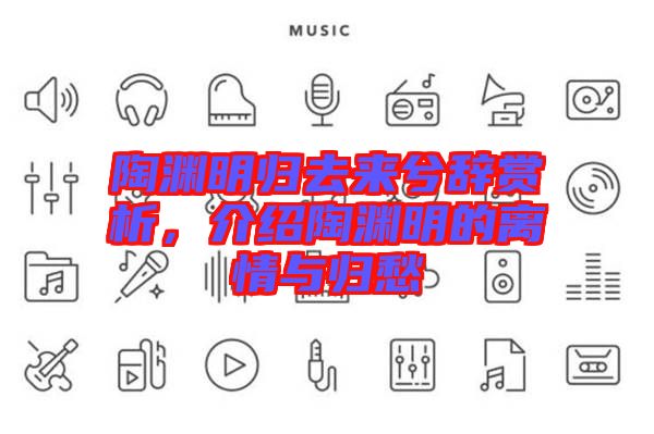 陶淵明歸去來兮辭賞析，介紹陶淵明的離情與歸愁