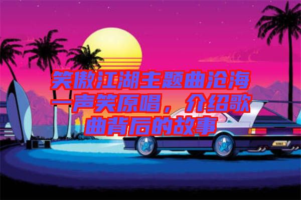 笑傲江湖主題曲滄海一聲笑原唱，介紹歌曲背后的故事