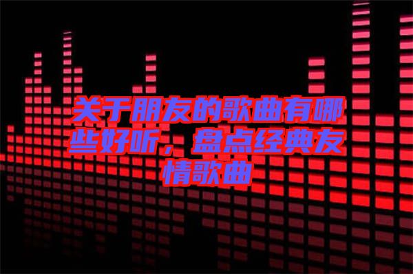 關(guān)于朋友的歌曲有哪些好聽，盤點經(jīng)典友情歌曲