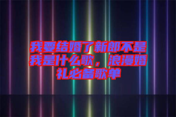 我要結(jié)婚了新郎不是我是什么歌，浪漫婚禮必備歌單