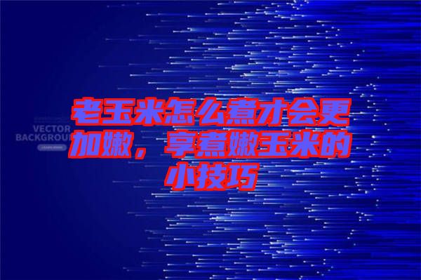 老玉米怎么煮才會更加嫩，享煮嫩玉米的小技巧